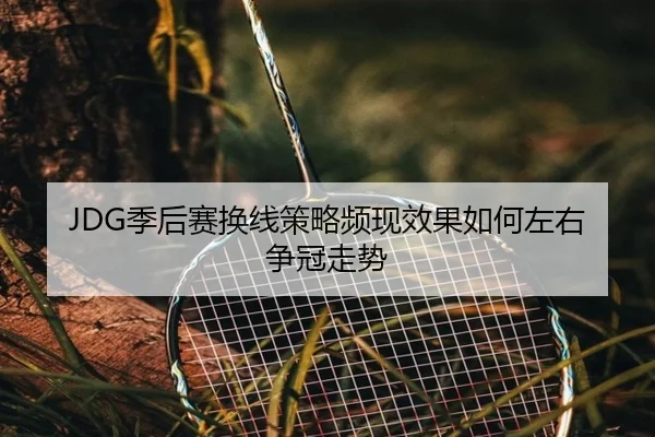 JDG季后赛换线策略频现效果如何左右争冠走势 - MilanSports